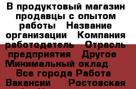 В продуктовый магазин продавцы с опытом работы › Название организации ­ Компания-работодатель › Отрасль предприятия ­ Другое › Минимальный оклад ­ 1 - Все города Работа » Вакансии   . Ростовская обл.,Новочеркасск г.